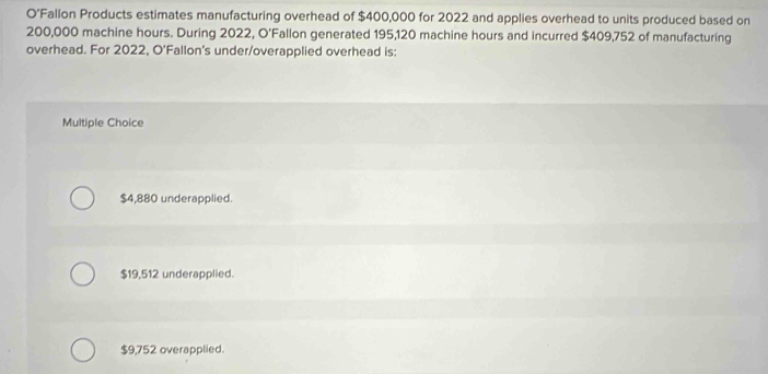 O’Fallon Products estimates manufacturing overhead of $400,000 for 2022 and applies overhead to units produced based on
200,000 machine hours. During 2022, O'Fallon generated 195,120 machine hours and incurred $409,752 of manufacturing
overhead. For 2022, O'Fallon's under/overapplied overhead is:
Multiple Choice
$4,880 underapplied.
$19,512 underapplied.
$9,752 overapplied.