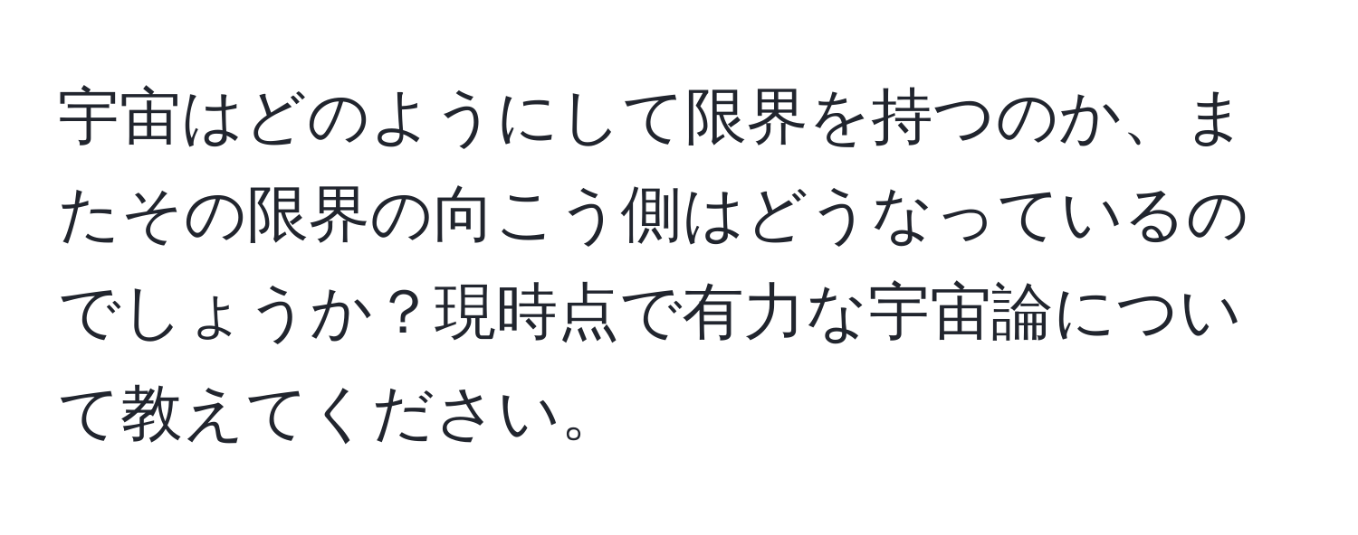 宇宙はどのようにして限界を持つのか、またその限界の向こう側はどうなっているのでしょうか？現時点で有力な宇宙論について教えてください。