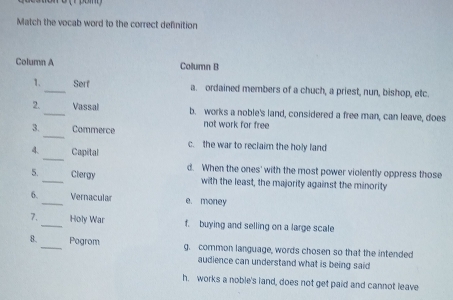 Match the vocab word to the correct definition
Column A Column B
1._ Serf a. ordained members of a chuch, a priest, nun, bishop, etc.
2. _Vassal b. works a noble's land, considered a free man, can leave, does
_
3. Commerce not work for free
c. the war to reclaim the holy land
_
4. Capital
d. When the ones' with the most power violently oppress those
5. _Clergy with the least, the majority against the minority
6. _Vernacular e. money
7. _Holy War f. buying and selling on a large scale
8._ Pogrom g. common language, words chosen so that the intended
audience can understand what is being said
h. works a noble's land, does not get paid and cannot leave