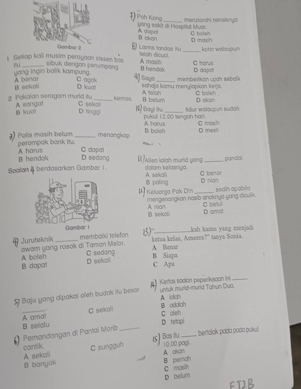 ) Poh Kong _menziarahi neneknya
yang sakit di Hospital Muar.
A dapal C boleh
B akan D masih
) Lantai tandas itu _kotor walaupun
telah dicuci.
Setiap kali musim perayaan stesen bas A masih
C harus
itu_ sibuk dengan penumpang B hendak D dapat
yang ingin balik kampung.
aJ
A benar C agak Saya _memberikan upah sebaik
B sekali D kuat sahaja kamu menyiapkan kerja.
A telah C boleh .
2 Pakaian seragam murid itu _kemas. B belum
D akan
A sangat C sekali 1) Bayi itu
B kuat D tinggi _tidur walaupun sudah
pukul 12.00 tengah hari.
A harus C masih
B boleh
) Polis masih belum _menangkap D mesti
perompak bank itu.
A harus C dapat
B hendak D sedang 11)Allen ialah murid yang _pandai
Soalan 4 berdasarkan Gambar 1 . dalam kelasnya.
A sekali C benar
B paling D nian
Keluarga Pak Din _sedih apabila
mengenangkan nasib anaknya yang diculik.
A nian C betul
B sekali D amat
Juruteknik membaiki telefon B)_
kah kamu yang menjadi
awam yang rosak di Taman Melor. ketua kelas, Ameera?” tanya Sonia.
A Benar
A boleh C sedang B Siapa
B dapat D sekali
C Apa
I Kertas soalan peperiksaan ini_
Baju yang dipakai oleh budak itu besar untuk murid-murid Tahun Dua.
A ialah
、
_A amat C sekali B adalah
C oleh
B selalu
D tetapi
6 Pemandangan di Pantai Morib_
15) Bas itu _bertolak pada pada pukul
cantik.
A sekali C sungguh 10.00 pagi.
A akan
B banyak
B pernah
C masih
D belum
FDB