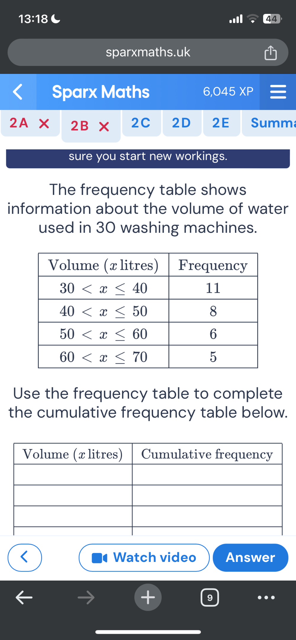 13:18 C
44
sparxmaths.uk
Sparx Maths 6,045XP
2A* 2B* 2C 2D 2E Summ
sure you start new workings.
The frequency table shows
information about the volume of water
used in 30 washing machines.
Use the frequency table to complete
the cumulative frequency table below.
Watch video Answer
9
…