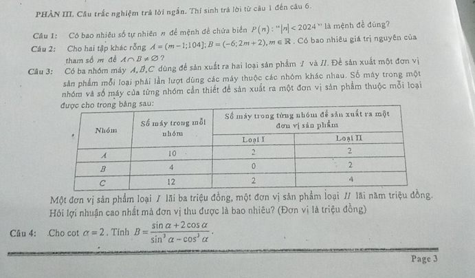 PHÀN III Cầu trắc nghiệm trả lời ngắn. Thí sinh trả lời từ câu 1 đến câu 6. 
Câu 1: Có bao nhiêu số tự nhiên n để mệnh đề chứa biển P(n):''|n|<2024'' là mệnh đề đùng? 
Cầu 2: Cho hai tập khác rỗng A=(m-1;104]; B=(-6;2m+2), m∈ R. Có bao nhiêu giá trị nguyên của 
tham số m đề A∩ B!= varnothing ? 
Cầu 3: Có ba nhóm máy A, B, C dùng để sản xuất ra hai loại sản phẩm 1 và /I. Để sản xuất một đơn vị 
sản phẩm mỗi loại phải lần lượt dùng các máy thuộc các nhóm khác nhau. Số máy trong một 
nhóm và số máy của từng nhóm cần thiết để sản xuất ra một đơn vị sản phẩm thuộc mỗi loại 
Một đơn vị sản phẩm loại / lãi ba triệu đồng, một đơn vị sản phẩm loại // lãi năm triệu đồng. 
Hỏi lợi nhuận cao nhất mà đơn vị thu được là bao nhiêu? (Đơn vị là triệu đồng) 
Câu 4: Cho cot alpha =2. Tính B= (sin alpha +2cos alpha )/sin^3alpha -cos^3alpha  . 
Page 3