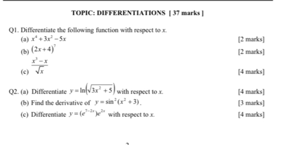 TOPIC: DIFFERENTIATIONS [ 37 marks ] 
Q1. Differentiate the following function with respect to x. 
(a) x^4+3x^2-5x [2 marks] 
(b) (2x+4)^7
[2 marks] 
(c)  (x^3-x)/sqrt(x) 
[4 marks] 
Q2. (a) Differentiate y=ln (sqrt(3x^2+5)) with respect to x. [4 marks] 
(b) Find the derivative of y=sin^2(x^2+3). [3 marks] 
(c) Differentiate y=(e^(7-2x))e^(2x) with respect to x. [4 marks]