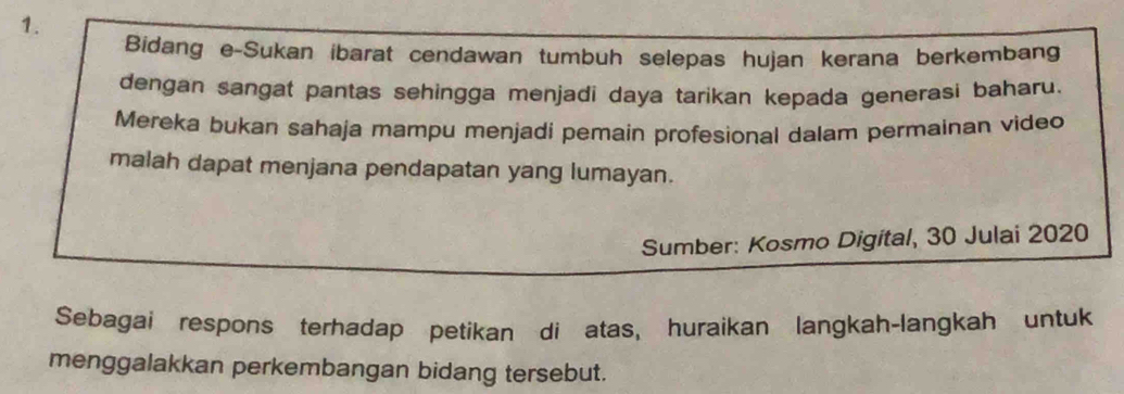 Bidang e-Sukan ibarat cendawan tumbuh selepas hujan kerana berkembang 
dengan sangat pantas sehingga menjadi daya tarikan kepada generasi baharu. 
Mereka bukan sahaja mampu menjadi pemain profesional dalam permainan video 
malah dapat menjana pendapatan yang lumayan. 
Sumber: Kosmo Digital, 30 Julai 2020 
Sebagai respons terhadap petikan di atas, huraikan langkah-langkah untuk 
menggalakkan perkembangan bidang tersebut.