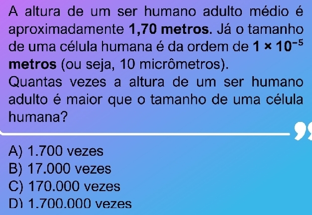 A altura de um ser humano adulto médio é
aproximadamente 1,70 metros. Já o tamanho
de uma célula humana é da ordem de 1* 10^(-5)
metros (ou seja, 10 micrômetros).
Quantas vezes a altura de um ser humano
adulto é maior que o tamanho de uma célula
humana?
A) 1.700 vezes
B) 17.000 vezes
C) 170.000 vezes
D) 1.700.000 vezes