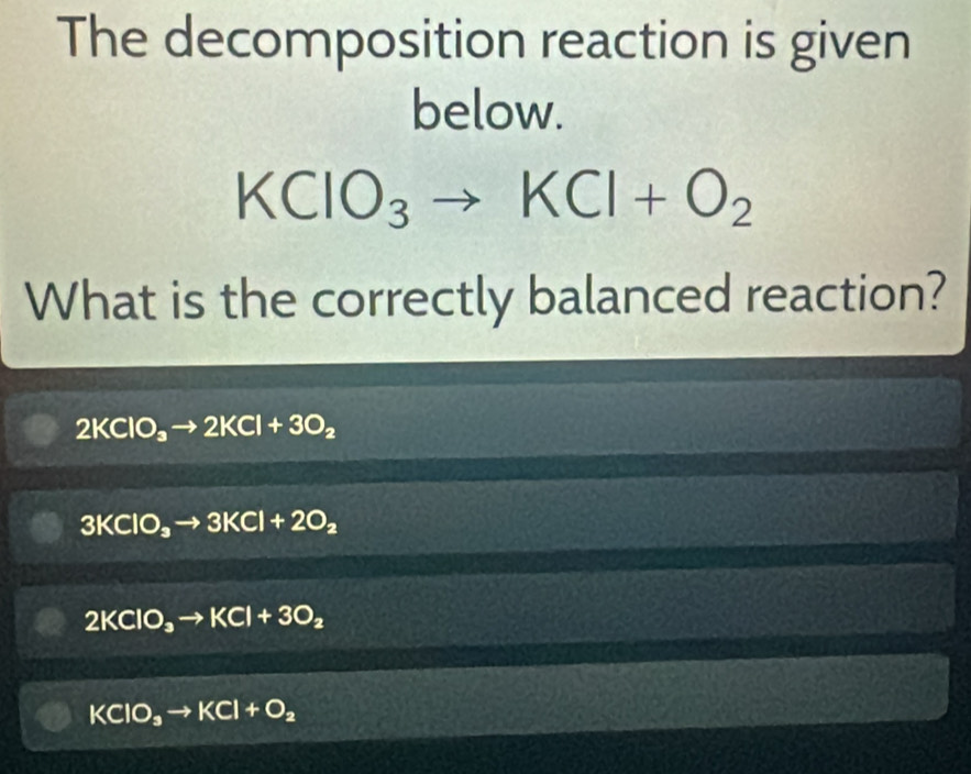 The decomposition reaction is given
below.
KCIO_3to KCI+O_2
What is the correctly balanced reaction?
2KClO_3to 2KCl+3O_2
3KClO_3to 3KCl+2O_2
2KClO_3to KCl+3O_2
KClO_3to KCl+O_2