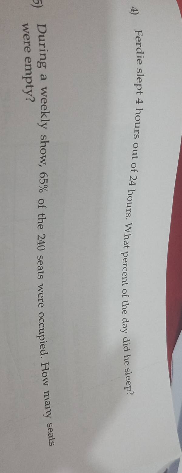 Ferdie slept 4 hours out of 24 hours. What percent of the day did he sleep? 
5) During a weekly show, 65% of the 240 seats were occupied. How many seats 
were empty?