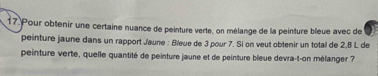 Pour obtenir une certaine nuance de peinture verte, on mélange de la peinture bleue avec de 
peinture jaune dans un rapport Jaune : Bleue de 3 pour 7. Si on veut obtenir un total de 2,8 L de 
peinture verte, quelle quantité de peinture jaune et de peinture bleue devra-t-on mélanger ?