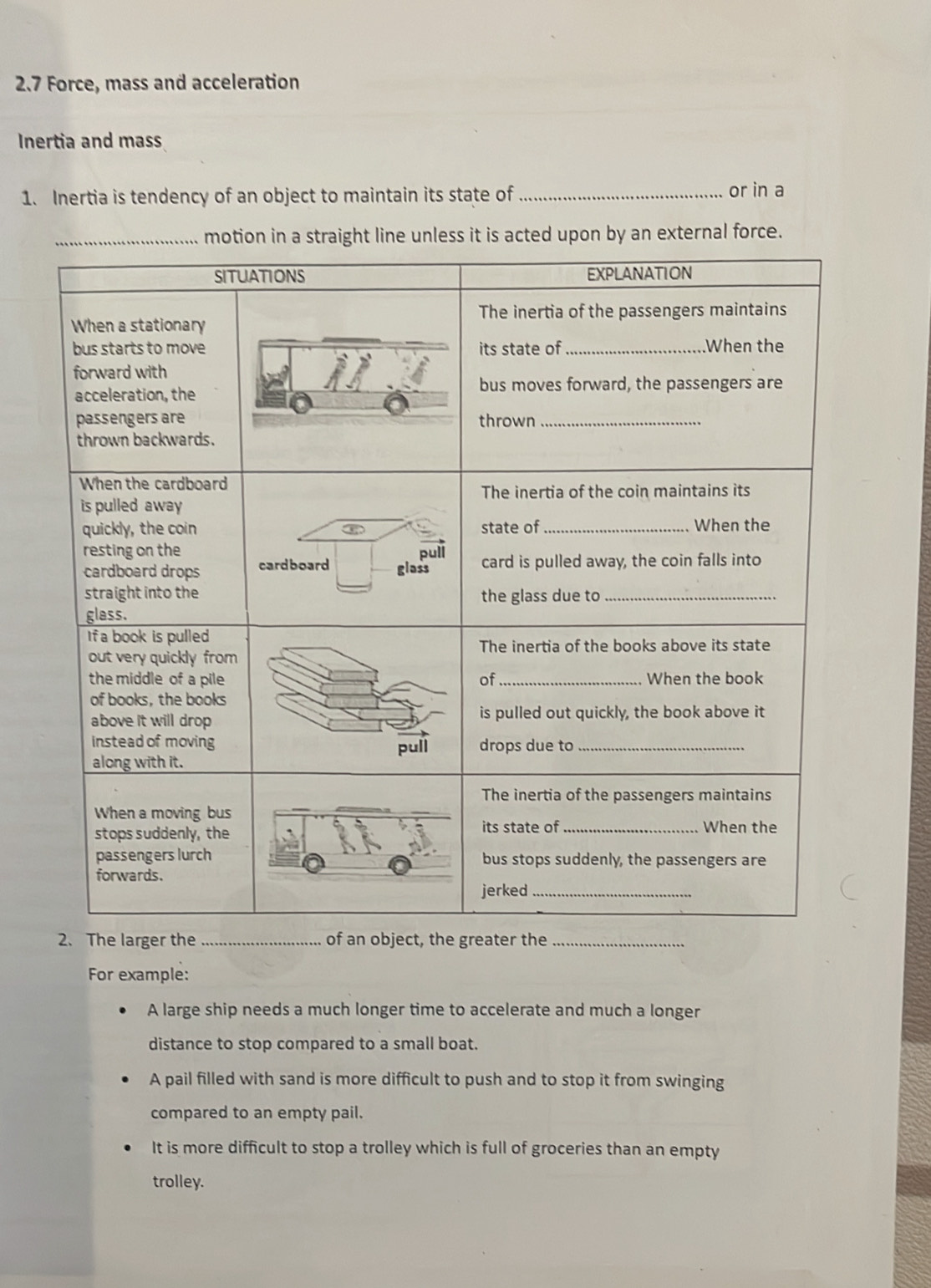 2.7 Force, mass and acceleration
Inertia and mass
1. Inertia is tendency of an object to maintain its state of _or in a
_motion in a straight line unless it is acted upon by an external force.
The larger_te_
For example:
A large ship needs a much longer time to accelerate and much a longer
distance to stop compared to a small boat.
A pail filled with sand is more difficult to push and to stop it from swinging
compared to an empty pail.
It is more difficult to stop a trolley which is full of groceries than an empty
trolley.