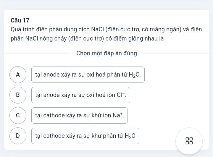 Quá trình điện phân dung dịch NaCI (điện cực trơ, có màng ngăn) và điện
phân NaCl nóng chảy (điện cực trơ) có điểm giống nhau là
Chọn một đáp án đúng
A tại anode xảy ra sự oxi hoá phân tử H_2O.
B tại anode xảy ra sự oxi hoá ion CI¯.
C tại cathode xảy ra sự khử ion Na†.
D tại cathode xảy ra sự khử phân tử H_2O