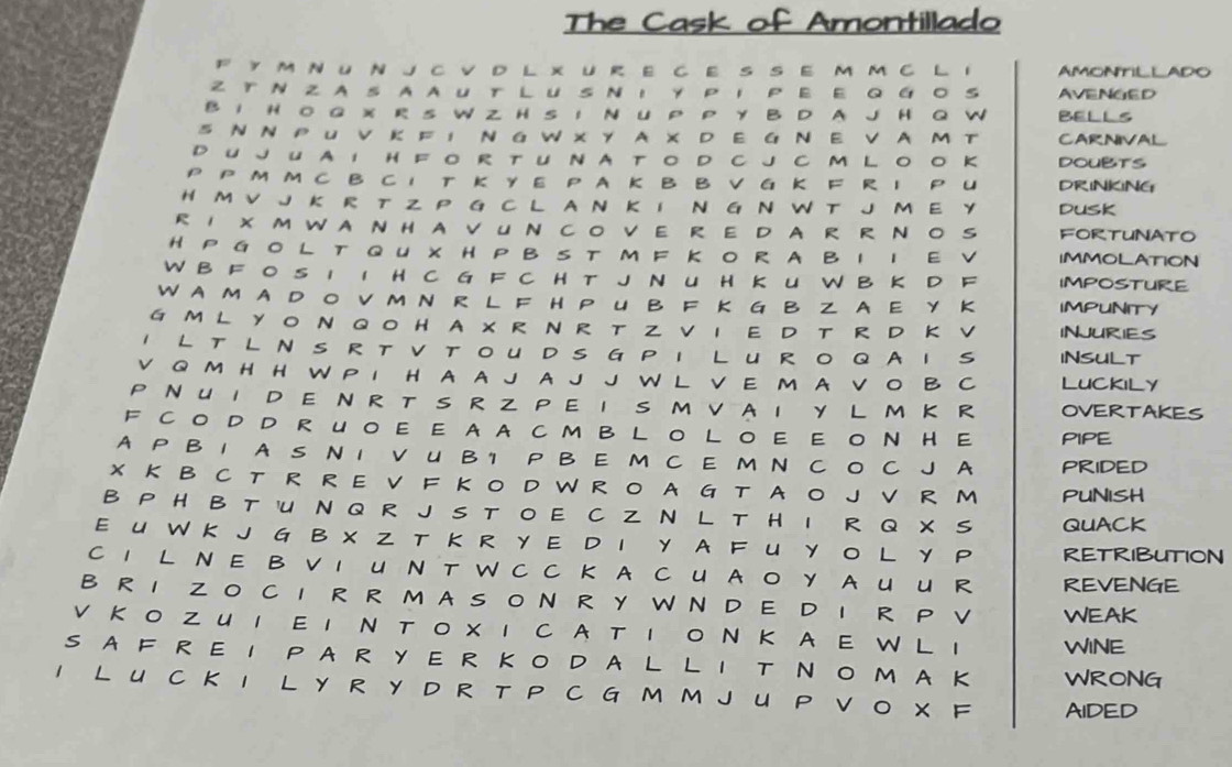 The Cask of Amontillado
F Y M N u N J C V D L X u R  E C E S S E M MC L i AMONTILLADO
ZTNZASAAuтLuSNΙ YPI PΕ Ε  QбOS AVENGED
B I H O G X R S W Z H S I N U P P Y B D A J H Q W BELLS
S NN PU V  K F ！ ΝA W х Y A X  D Ε G Ν Ε V A M т CARNIVAL
DUJUA！ HF。R TUNATO D CJCMLOOK DOUBTS
P P MM C B C I т K YE P A K B B V G K F R 1 P U DRINKING
H MV J K R T Z P G C L A N Κ I Ν GΝ W T J M E Y Dusk
RIXMWA NHAVUΝ CO VE R E DA R R NOS FORTUNATO
H P GO L T  Q U X H P BS T M F Κ O R A BI I E V IMMOLATION
W B F O S 1 1 H C G F C H т J N U H K U W B K D F IMPOSTURE
W A M A D ○ V MN R L F  HP U B F Κ G B Z A  E Y K IMPUNITY
G  M LYO N QOH A X R N R T  VIE  D T R D Κ V INJURIES
I L T L N S R T V TOU D S G P I LURO QAI S INSULT
V Q M H H W P I H A A J A J J W L V E M A V O B C LUCKILY
P  ΝU I D E  N R T S R Z  P E I S M V A I Y L M Κ R OVERTAKES
F CODD RUOE E AA CMBL O LOE E ON HE PIPE
A P B 1 A S N 1 V u B1 P B E M C E M N C о C J A PRIDED
X K B C T R R E V F Κ  O D W R O A G T A O J V R M PUNISH
B PH B T ' N Q R J S T O E C Z N L T H I R Q X S QUACK
E U W Κ J G B X Z T Κ R Y E D I Y A F U Y O L Y P RETRIBUTION
C 1 L N E B V I U N т W C C K A C U A о Y A U U R REVENGE
B R 1 Z O C 1 R R M A S O N RY W N D E D I R P V WEAK
V  Κо ΖU Ι ΕΙ Ν то х Ι C A T Ι ○ Ν Κ A Ε W L I WINE
SAF REI PAR YER  ΚO DA L L I T  NOMAK WRONG
1 L U C K I L Y R Y D R T P C G M M J U P V O X F AIDED