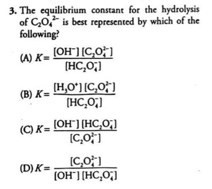 The equilibrium constant for the hydrolysis
of C_2O_4^((2-) is best represented by which of the
following?
(A) K=frac [OH^-)][C_2O_4^((2-)])[HC_2O_4^(-])
(B) K=frac [H_3O^+][C_2O_4^((2-)])[HC_2O_4^(-])
(C) K=frac [OH^-][HC_2O_4^(-])[C_2O_4^((2-)])
(D) K=frac [C_2O_4^((2-)])[OH^-][HC_2O_4^(-])