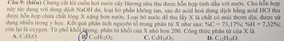 (hiêu) Chưng cất lôi cuốn hơi nước cây Hương nhu thu được hỗn hợp tinh dầu với nước. Cho hỗn hợp
này tác dụng với dung dịch NaOH dư, loại bỏ phần không tan, sau đó acid hoá dung dịch bằng acid HCl thu
được hỗn hợp chứa chất lỏng X nặng hơn nước. Loại bỏ nước đề thu lấy X là chất có mùi thơm dịu, được sử
dụng nhiều trong y học. Kết quả phân tích nguyên tố trong phân tử X như sau: % C=73, 17%; % H=7,32%; 
còn lại là oxygen. Từ phố khối lượng, phân tử khối của X nhỏ hơn 200. Công thức phân tử của X là
A. C_3H_6O. B C_10H_12O_2. C. C_9H_24O_2. D. C_12H_16O.