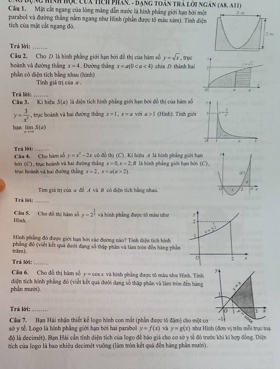 NG đụng Hình Học của tích pHân. - Dạng tOán trA lời ngân (A8,A11)
Câu 1. Mặt cắt ngang của lòng máng dẫn nước là hình phẳng giới hạn bởi một 2 m
parabol và đường thắng nằm ngang như Hình (phần được tô màu xám). Tính diện
tích của mặt cắt ngang đó.
2 m
Trả lời:_
Câu 2. Cho D là hình phẳng giới hạn bởi đồ thị của hàm số y=sqrt(x) , trục
hoành và đường thăng x=4. Đường thẳng x=a(0 chia D thành hai 
phần có diện tích bằng nhau (hình)
Tính giá trị của a .
Trả lời:_
Câu 3. Kí hiệu S(a) là diện tích hình phẳng giới hạn bởi đồ thị của hàm số
y= 3/x^2  , trục hoành và hai đường thẳng x=1,x=a với a>1 (Hình). Tính giới
hạn limlimits _ato +∈fty S(a)
Trả lời:_
Câu 4. Cho hàm số y=x^2-2x có đồ thị (C). Kí hiệu A là hình phẳng giới hạn
ởi (C), trục hoành và hai đường thắng x=0,x=2;B là hình phẳng giới hạn bởi (C),
trục hoành và hai đường thắng x=2,x=a(a>2).
Tìm giá trị của a để A và B có diện tích bằng nhau.
Trả lời: _         
Câu 5. Cho đồ thị hàm số y=2^(frac x)2 và hình phẳng được tô màu như
Hình. 
Hình phẳng đó được giới hạn bởi các đường nào? Tính diện tích hình
phẳng đó (viết kết quả dưới dạng số thập phân và làm tròn đến hàng phần
trăm). 
Trả lời:_
Câu 6. Cho đồ thị hàm số y=cos x và hình phẳng được tô màu như Hình. Tính
diện tích hình phẳng đó (viết kết quả dưới dạng số thập phân và làm tròn đến hàng 
phần mười).
Trả lời: _
Câu 7. Bạn Hải nhận thiết kế logo hình con mắt (phần được tô đậm) cho một c
sở y tế. Logo là hình phẳng giới hạn bởi hai parabol y=f(x) và y=g(x) như Hình (đơn vị trên mỗi trục toạ
độ là decimét). Bạn Hải cần tính diện tích của logo để báo giá cho cơ sở y tế đó trước khi kí hợp đồng. Diện
tích của logo là bao nhiêu decimét vuông (làm tròn kết quả đến hàng phần mười).