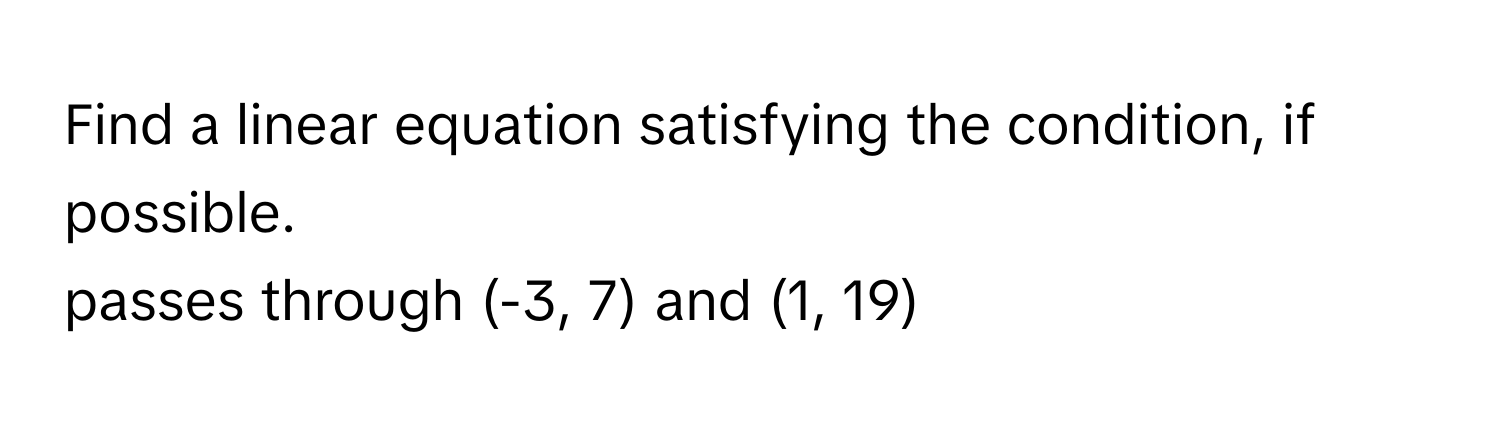 Find a linear equation satisfying the condition, if possible.  
passes through (-3, 7) and (1, 19)