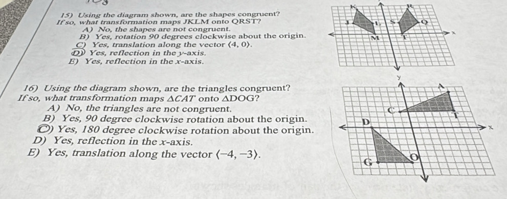 Using the diagram shown, are the shapes congruent?
If so, what transformation maps JKLM onto QRST?
A) No, the shapes are not congruent.
B) Yes, rotation 90 degrees clockwise about the origin.
C) Yes, translation along the vector langle 4,0rangle.
D Yes, reflection in the y-axis.
E) Yes, reflection in the x-axis.
16) Using the diagram shown, are the triangles congruent?
If so, what transformation maps △ CAT onto △ DOG ?
A) No, the triangles are not congruent.
B) Yes, 90 degree clockwise rotation about the origin.
O) Yes, 180 degree clockwise rotation about the origin.
D) Yes, reflection in the x-axis.
E) Yes, translation along the vector langle -4,-3rangle.