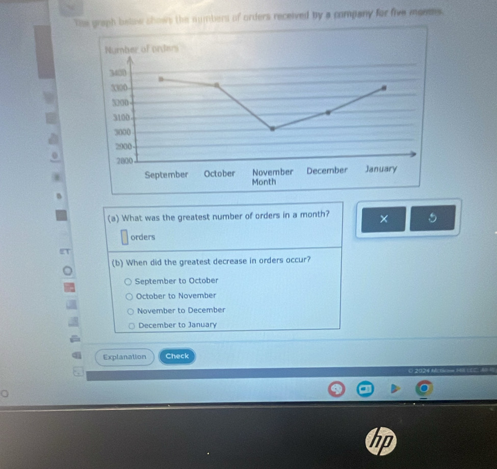 The graph below shows the numbers of orders received by a company for five montes.
(a) What was the greatest number of orders in a month? × 5
orders
(b) When did the greatest decrease in orders occur?
September to October
October to November
November to December
December to January
Explanation Check
C 2024 Mc