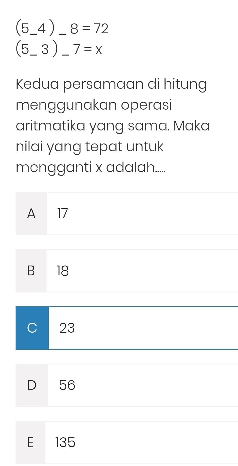 (5_ 4)_ 8=72 _
(5_ 3) __ 7=x
Kedua persamaan di hitung
menggunakan operasi
aritmatika yang sama. Maka
nilai yang tepat untuk
mengganti x adalah......
A 17
B 18
C 23
D 56
E 135