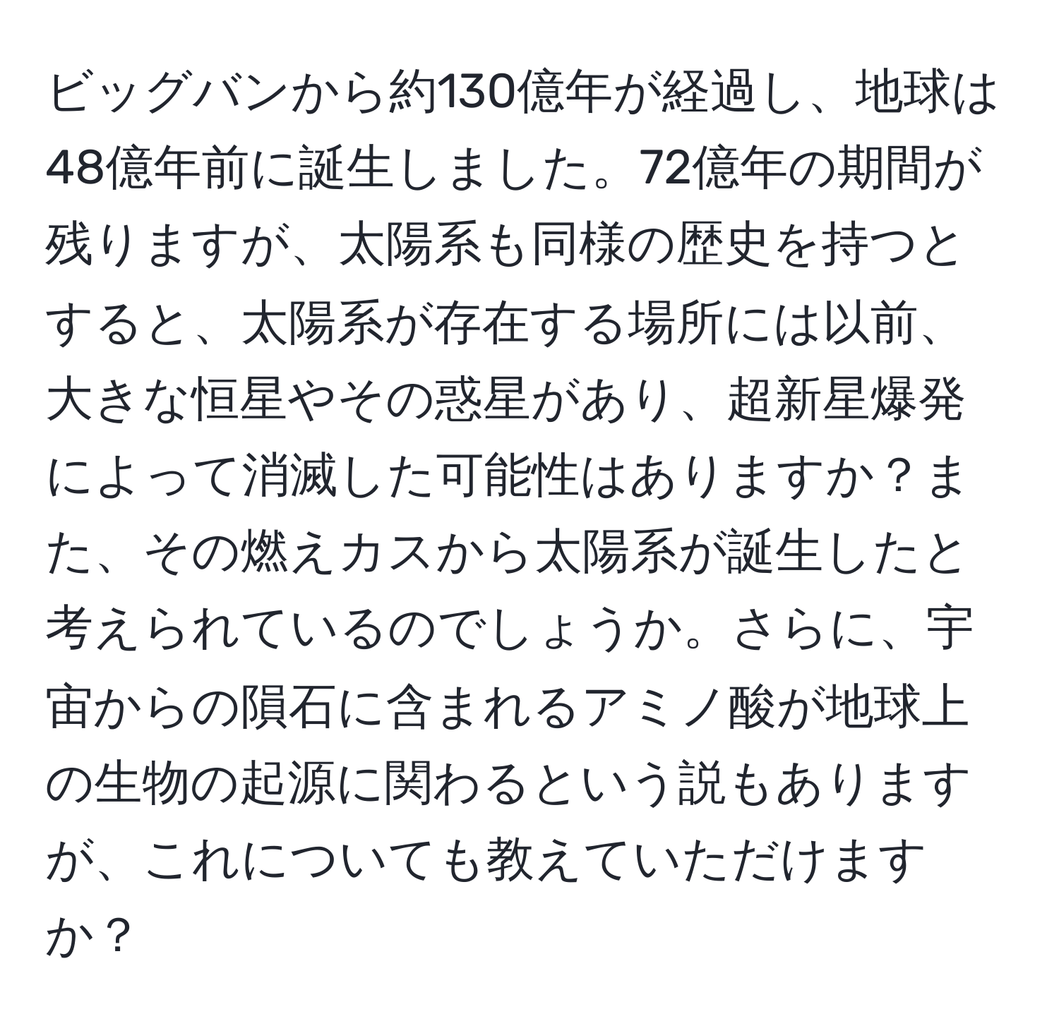 ビッグバンから約130億年が経過し、地球は48億年前に誕生しました。72億年の期間が残りますが、太陽系も同様の歴史を持つとすると、太陽系が存在する場所には以前、大きな恒星やその惑星があり、超新星爆発によって消滅した可能性はありますか？また、その燃えカスから太陽系が誕生したと考えられているのでしょうか。さらに、宇宙からの隕石に含まれるアミノ酸が地球上の生物の起源に関わるという説もありますが、これについても教えていただけますか？