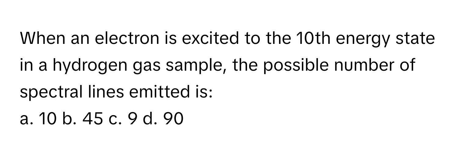 When an electron is excited to the 10th energy state in a hydrogen gas sample, the possible number of spectral lines emitted is:

a. 10 b. 45 c. 9 d. 90