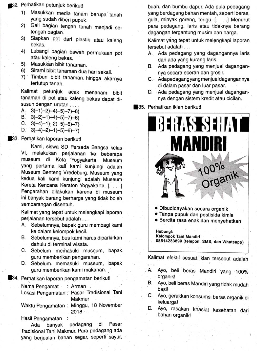 Perhatikan petunjuk berikut! buah, dan bumbu dapur. Ada pula pedagang
1) Masukkan media tanam berupa tanah yang berdagang bahan mentah, seperti beras,
yang sudah diberi pupuk. gula, minyak goreng, terigu. [. . . .] Menurut
2) Gali bagian tengah tanah menjadi se- para pedagang, laris atau tidaknya barang
tengah bagian. dagangan tergantung musim dan harga.
3) Siapkan pot dari plastik atau kaleng Kalimat yang tepat untuk melengkapi laporan
bekas. tersebut adalah . . .
4) Lubangi bagian bawah permukaan pot A. Ada pedagang yang dagangannya laris
atau kaleng bekas. dan ada yang kurang laris.
5) Masukkan bibit tanaman. B. Ada pedagang yang menjual dagangan-
6) Sirami bibit tanaman dua hari sekali. nya secara eceran dan grosir.
7) Timbun bibit tanaman hingga akarnya C. Adapedagang yang menjualdagangannya
tertutup tanah. di dalam pasar dan luar pasar.
Kalimat petunjuk acak menanam bibit D. Ada pedagang yang menjual dagangan-
tanaman di pot atau kaleng bekas dapat di- nya dengan sistem kredit atau cicilan.
susun dengan urutan . . . . 35. Perhatikan iklan berikut!
A. 3)-1)-2)-4)-5)-7)-6)
B. 3)-2)-1)-4)-5)-7)-6)
C. 3)-4)-1)-2)-5)-6)-7)
D. 3)-4)-2)-1)-5)-6)-7)
33. Perhatikan laporan berikut!
Kami, siswa SD Persada Bangsa kelas
VI, melakukan perjalanan ke beberapa
museum di Kota Yogyakarta. Museum
yang pertama kali kami kunjungi adalah 
Museum Benteng Vredeburg. Museum yang
kedua kali kami kunjungi adalah Museum
Kereta Kencana Keraton Yogyakarta. [. . . .]
Pengarahan dilakukan karena di museum
ini banyak barang berharga yang tidak boleh
sembarangan disentuh. 
Kalimat yang tepat untuk melengkapi laporan 
perjalanan tersebut adalah . . .
A. Sebelumnya, bapak guru membagi kami
ke dalam kelompok kecil.
B. Sebelumnya, bus kami harus diparkirkan 
dahulu di terminal wisata.
C. Sebelum memasuki museum, bapak
guru memberikan pengarahan. Kalimat efektif sesuai iklan tersebut adalah
D. Sebelum memasuki museum, bapak
guru memberikan kami makanan. A. Ayo, beli beras Mandiri yang 100%
34. Perhatikan laporan pengamatan berikut! organik!
B. Ayo, beli beras Mandiri yang tidak mudah
Nama Pengamat :Arman basi!
Lokasi Pengamatan : Pasar Tradisional Tani C. Ayo, gerakkan konsumsi beras organik di
Makmur keluarga!
Waktu Pengamatan : : Minggu, 18 November D. Ayo, rasakan khasiat kesehatan dari
2018 bahan organik!
Hasil Pengamatan :
Ada banyak pedagang di Pasar
Tradisional Tani Makmur. Para pedagang ada
yang berjualan bahan segar, seperti sayur,