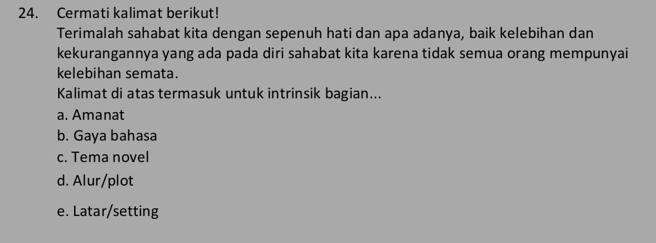 Cermati kalimat berikut!
Terimalah sahabat kita dengan sepenuh hati dan apa adanya, baik kelebihan dan
kekurangannya yang ada pada diri sahabat kita karena tidak semua orang mempunyai 
kelebihan semata.
Kalimat di atas termasuk untuk intrinsik bagian...
a. Amanat
b. Gaya bahasa
c. Tema novel
d. Alur/plot
e. Latar/setting