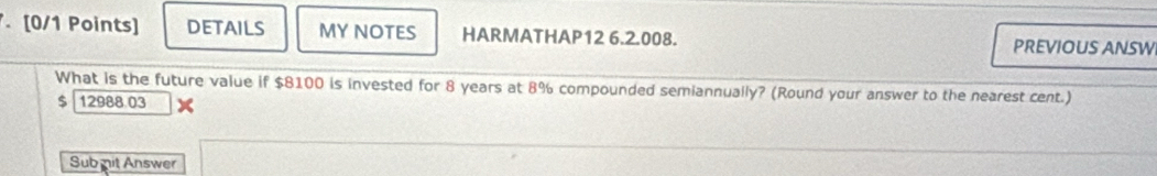 DETAILS MY NOTES HARMATHAP12 6.2.008. PREVIOUS ANSW 
What is the future value if $8100 is invested for 8 years at 8% compounded semiannually? (Round your answer to the nearest cent.) 
s 12988.03 x 
Sub nit Answer