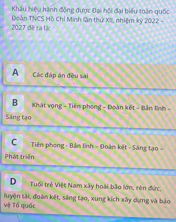 Khẩu hiệu hành động được Đại hội đại biểu toàn quốc
Đoàn TNCS Hồ Chí Minh lần thứ XII, nhiệm kỳ 2022 -
2027 đề ra là:
A Các đáp án đều sai
B Khát vọng - Tiên phong - Đoàn kết - Bản lĩnh -
Sáng tạo
C Tiên phong - Bản lĩnh - Đoàn kết - Sáng tạo -
Phát triển
D Tuổi trẻ Việt Nam xây hoài bão lớn, rèn đức,
luyện tài, đoàn kết, sáng tạo, xung kích xây dựng và bảo
vệ Tổ quốc