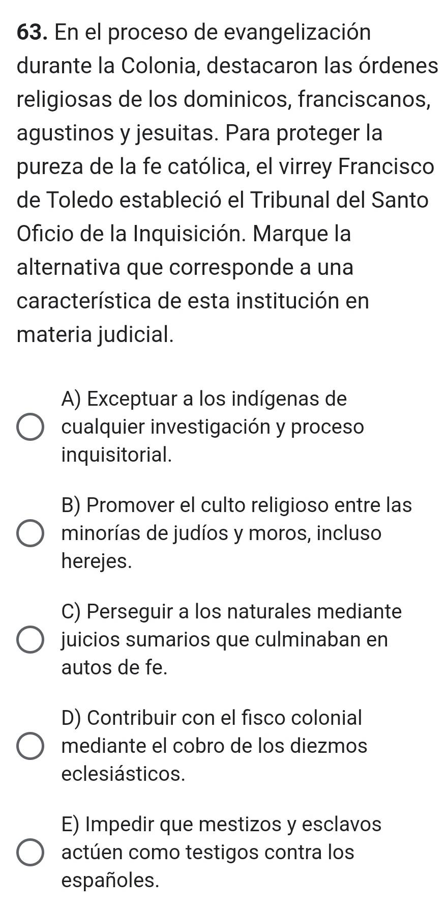 En el proceso de evangelización
durante la Colonia, destacaron las órdenes
religiosas de los dominicos, franciscanos,
agustinos y jesuitas. Para proteger la
pureza de la fe católica, el virrey Francisco
de Toledo estableció el Tribunal del Santo
Oficio de la Inquisición. Marque la
alternativa que corresponde a una
característica de esta institución en
materia judicial.
A) Exceptuar a los indígenas de
cualquier investigación y proceso
inquisitorial.
B) Promover el culto religioso entre las
minorías de judíos y moros, incluso
herejes.
C) Perseguir a los naturales mediante
juicios sumarios que culminaban en
autos de fe.
D) Contribuir con el fisco colonial
mediante el cobro de los diezmos
eclesiásticos.
E) Impedir que mestizos y esclavos
actúen como testigos contra los
españoles.