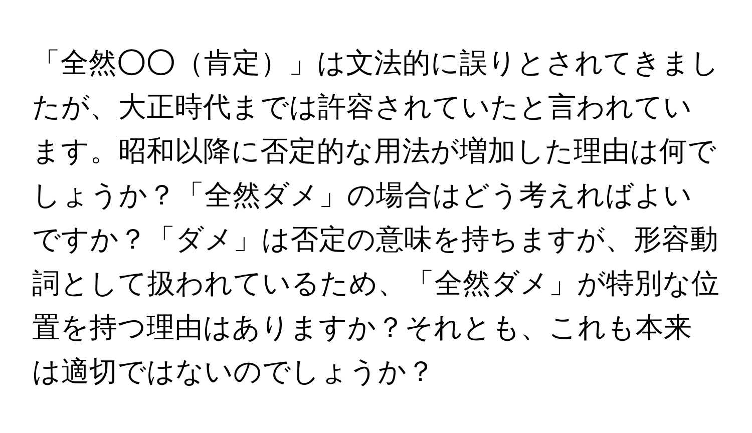 「全然○○肯定」は文法的に誤りとされてきましたが、大正時代までは許容されていたと言われています。昭和以降に否定的な用法が増加した理由は何でしょうか？「全然ダメ」の場合はどう考えればよいですか？「ダメ」は否定の意味を持ちますが、形容動詞として扱われているため、「全然ダメ」が特別な位置を持つ理由はありますか？それとも、これも本来は適切ではないのでしょうか？