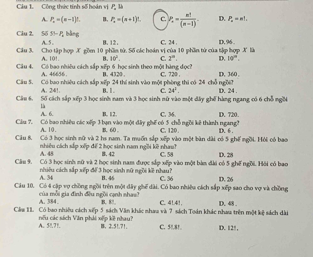 Công thức tính số hoán vị P là
A. P_n=(n-1)!. B. P_n=(n+1)!. C. P_n= n!/(n-1) . D. P_n=n!.
Câu 2. Số 5!-P_4 bằng
A. 5 . B. 12 . C. 24 . D.96.
Câu 3. Cho tập hợp X gồm 10 phần tử. Số các hoán vị của 10 phần tử của tập hợp X là
A. 10!. B. 10^2. C. 2^(10). D. 10^(10).
Câu 4. Có bao nhiêu cách sắp xếp 6 học sinh theo một hàng dọc?
A. 46656 . B. 4320 . C. 720 . D. 360 、
Câu 5. Có bao nhiêu cách sắp xếp 24 thí sinh vào một phòng thi có 24 chỗ ngồi?
A. 24!. B. l . C. 24^2. D. 24 .
Câu 6. Số cách sắp xếp 3 học sinh nam và 3 học sinh nữ vào một dãy ghế hàng ngang có 6 chỗ ngồi
là
A. 6. B. 12. C. 36. D. 720.
Câu 7. Có bao nhiêu các xếp 3 bạn vào một dãy ghế có 5 chỗ ngồi kê thành ngang?
A. 10 . B. 60 . C. 120 . D. 6 .
Câu 8. Có 3 học sinh nữ và 2 hs nam. Ta muốn sắp xếp vào một bàn dài có 5 ghế ngồi. Hỏi có bao
nhiêu cách sắp xếp để 2 học sinh nam ngồi kề nhau?
A. 48 B. 42 C. 58 D. 28
Câu 9. Có 3 học sinh nữ và 2 học sinh nam được sắp xếp vào một bàn dài có 5 ghế ngồi. Hỏi có bao
nhiêu cách sắp xếp để 3 học sinh nữ ngồi kề nhau?
A. 34 B. 46 C. 36 D. 26
Câu 10. Có 4 cặp vợ chồng ngồi trên một dãy ghế dài. Có bao nhiêu cách sắp xếp sao cho vợ và chồng
của mỗi gia đình đều ngồi cạnh nhau?
A. 384. B. 8!. C. 4!.41. D. 48 .
Câu 11. Có bao nhiêu cách xếp 5 sách Văn khác nhau và 7 sách Toán khác nhau trên một kệ sách dài
nếu các sách Văn phải xếp kề nhau?
A. 5!.7!. B. 2.5!.7!. C. 5!.8!. D. 12!.