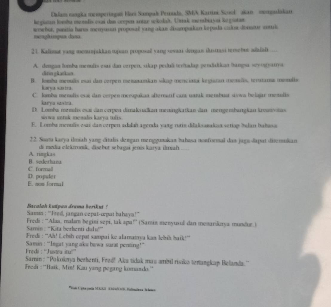 Dalam rangka memperingati Hari Sumpah Pemuda, SMA Kartini Scool akan mengadakan
kegiatan lomba menulis esai dan cerpen antar sekolah. Untuk membiayai kegiatan
ersebut, panitia harus menyusun proposal yang akan disampaikan kepada calon donatur unuk
menghimpun. dana.
21. Kalimat yang memanjukkan tujuan proposal yang sesuai dengan ilustrsi tersebur adalah ....
A. dengan lomba menulis esai dan cerpen, sikap peduli terhudap pendidikan bangsa sevogyanya
ditin gkatkan
B. lombá memulis esai dan cerpen mennamkan sikap mencintui kegiatan menulis, terutama memulis
karya sustra .
C. lomba menulis esai dan cerpen merupakan alternatif cam untuk membuat siswa belajar menulis
karya sastra.
D. Lomba menulis esai dan cerpen dimaksudkan meningkatkan dan mengembangkan kreativitas
siswa untuk menulis karya tulis.
E. Lomba menulis esai dan cerpen adalah agenda yang rutin dilaksanakan setiap bulan bahasa
22. Suatu karya ilmiah yang ditulis dengan menggunakan bahasa nonformal dan juga dapat ditemukan
di media elektronik, disebut sebagai jenis karya ilmiah ....
A. ringkas
B. sederhana
C. formal
D. populer
E. non formal
Bacalah kutipan drama berikut !
Samin : “Fred, jangan cepat-cepat bahaya!”
Fredi : “Alaa, malam begini sepi, tak apa!” (Samin menyusul dan menariknya mundur.)
Samin : “Kita berhenti dulu!”
Fredi : “Ah! Lebih cepat sampai ke alamatnya kan lebih baik!”
Samin : “Ingat yang aku bawa surat penting!”
Fredi :“Justru itu!”
Samin : “Pokoknya berhenti, Fred! Aku tidak mau ambil risiko tertangkap Belanda.”
Fredi : “Baik, Min! Kau yang pegang komando.”
*Hak Ciptaparda MIIS SMMSMK Halmabera Selasen