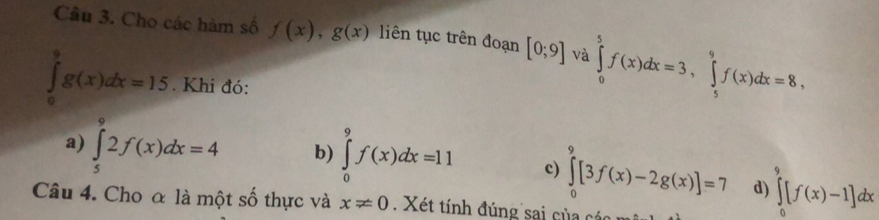 Cho các hàm số f(x), g(x) liên tục trên đoạn [0;9] và ∈tlimits _0^5f(x)dx=3, ∈tlimits _5^9f(x)dx=8,
∈tlimits _0^9g(x)dx=15. Khi đó: 
a) ∈tlimits _5^92f(x)dx=4 b) ∈tlimits _0^9f(x)dx=11 c) ∈tlimits _0^9[3f(x)-2g(x)]=7 d) ∈tlimits _0^9[f(x)-1]dx
Câu 4. Cho α là một số thực và x!= 0. Xét tính đúng sai của cá