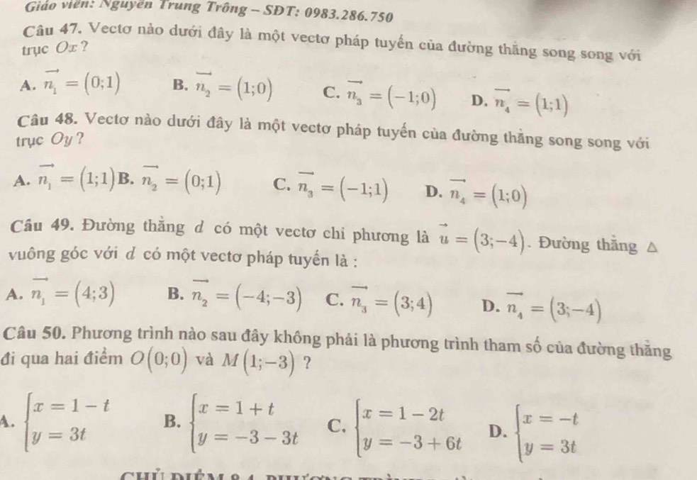 Giáo viên: Nguyên Trung Trông - SDT: 0983.286.750
Câu 47, Vectơ nào dưới đây là một vectơ pháp tuyển của đường thăng song song với
trục Ox ?
A. vector n_1=(0;1) B. vector n_2=(1;0) C. vector n_3=(-1;0) D. vector n_4=(1;1)
Câu 48. Vectơ nào dưới đây là một vectơ pháp tuyến của đường thằng song song với
trục Oy ?
A. vector n_1=(1;1) B. vector n_2=(0;1) C. vector n_3=(-1;1) D. vector n_4=(1;0)
Câu 49. Đường thắng d có một vectơ chỉ phương là vector u=(3;-4). Đường thắng
vuông góc với d có một vectơ pháp tuyển là :
A. vector n_1=(4;3) B. vector n_2=(-4;-3) C. vector n_3=(3;4) D. vector n_4=(3;-4)
Câu 50. Phương trình nào sau đây không phải là phương trình tham số của đường thăng
đi qua hai điểm O(0;0) và M(1;-3) ?
A. beginarrayl x=1-t y=3tendarray. B. beginarrayl x=1+t y=-3-3tendarray. C. beginarrayl x=1-2t y=-3+6tendarray. D. beginarrayl x=-t y=3tendarray.