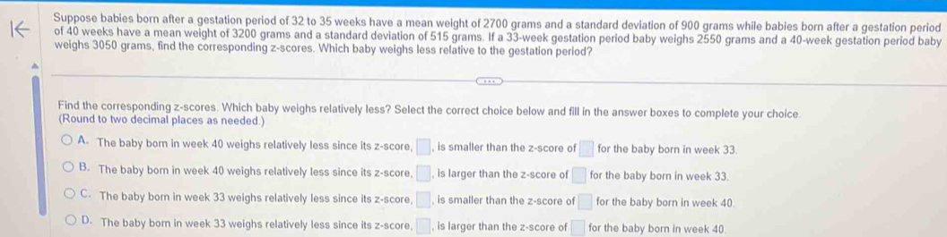 Suppose babies born after a gestation period of 32 to 35 weeks have a mean weight of 2700 grams and a standard deviation of 900 grams while babies born after a gestation period
of 40 weeks have a mean weight of 3200 grams and a standard deviation of 515 grams. If a 33-week gestation period baby weighs 2550 grams and a 40-week gestation period baby
weighs 3050 grams, find the corresponding z-scores. Which baby weighs less relative to the gestation period?
Find the corresponding z-scores. Which baby weighs relatively less? Select the correct choice below and fill in the answer boxes to complete your choice.
(Round to two decimal places as needed.)
A. The baby born in week 40 weighs relatively less since its z-score, □ , is smaller than the z-score of □ for the baby born in week 33.
B. The baby born in week 40 weighs relatively less since its z-score. □ , is larger than the z-score of □ for the baby born in week 33.
C. The baby born in week 33 weighs relatively less since its z-score, □ , is smaller than the z-score of □ for the baby born in week 40.
D. The baby born in week 33 weighs relatively less since its z-score. □ , is larger than the z-score of □ for the baby born in week 40.