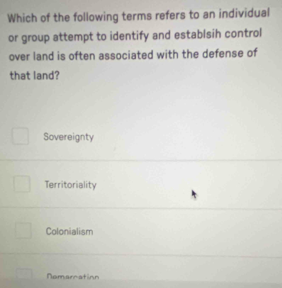 Which of the following terms refers to an individual
or group attempt to identify and establsih control
over land is often associated with the defense of
that land?
Sovereignty
Territoriality
Colonialism
Nemarcation