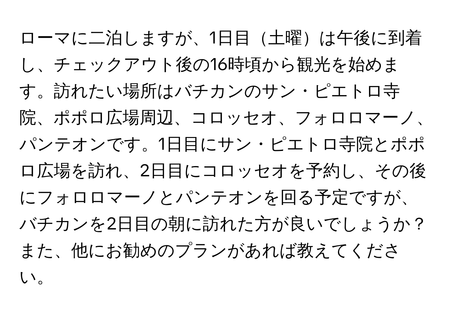 ローマに二泊しますが、1日目土曜は午後に到着し、チェックアウト後の16時頃から観光を始めます。訪れたい場所はバチカンのサン・ピエトロ寺院、ポポロ広場周辺、コロッセオ、フォロロマーノ、パンテオンです。1日目にサン・ピエトロ寺院とポポロ広場を訪れ、2日目にコロッセオを予約し、その後にフォロロマーノとパンテオンを回る予定ですが、バチカンを2日目の朝に訪れた方が良いでしょうか？また、他にお勧めのプランがあれば教えてください。