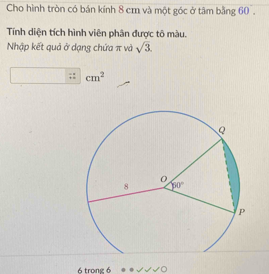 Cho hình tròn có bán kính 8 cm và một góc ở tâm bằng 60 .
Tính diện tích hình viên phân được tô màu.
Nhập kết quả ở dạng chứa π và sqrt(3).
beginarrayr -x +=endarray cm^2
6 trong 6