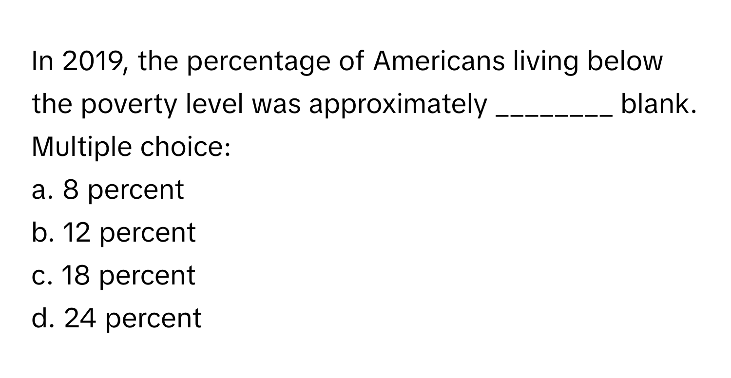 In 2019, the percentage of Americans living below the poverty level was approximately ________ blank. 
Multiple choice:
a. 8 percent 
b. 12 percent 
c. 18 percent 
d. 24 percent