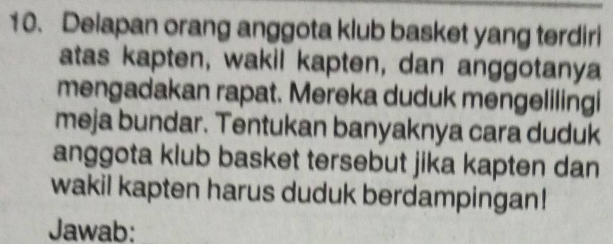 Delapan orang anggota klub basket yang terdiri 
atas kapten, wakil kapten, dan anggotanya 
mengadakan rapat. Mereka duduk mengelilingi 
meja bundar. Tentukan banyaknya cara duduk 
anggota klub basket tersebut jika kapten dan 
wakil kapten harus duduk berdampingan! 
Jawab: