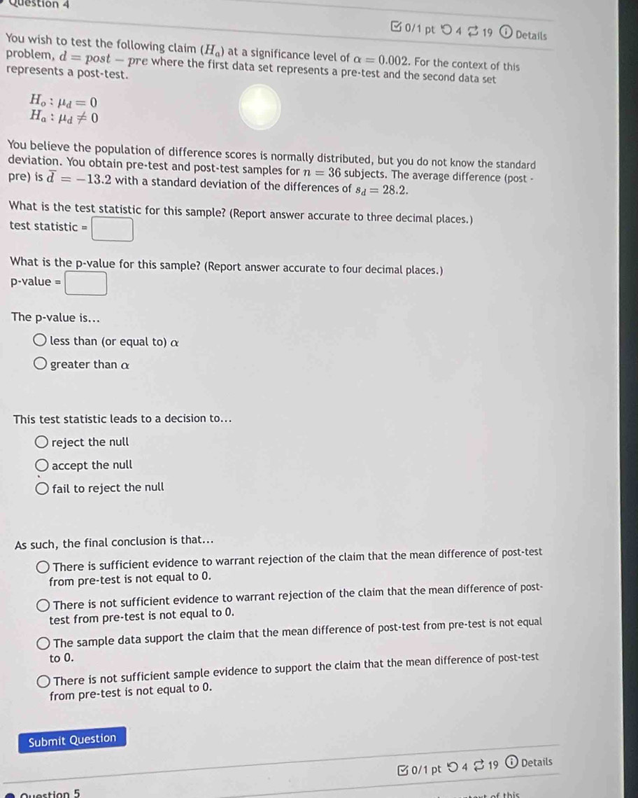 □ 0/1 pt O_4⊂ 19 odot Details
You wish to test the following claim (H_a) at a significance level of alpha =0.002. For the context of this
problem, d= post — pre where the first data set represents a pre-test and the second data set
represents a post-test.
H_o:mu _d=0
H_a:mu _d!= 0
You believe the population of difference scores is normally distributed, but you do not know the standard
deviation. You obtain pre-test and post-test samples for n=36 subjects. The average difference (post -
pre) is overline d=-13.2 with a standard deviation of the differences of s_d=28.2. 
What is the test statistic for this sample? (Report answer accurate to three decimal places.)
test statistic =□
What is the p -value for this sample? (Report answer accurate to four decimal places.)
p -value =□
The p -value is...
less than (or equal to) α
greater than α
This test statistic leads to a decision to...
reject the null
accept the null
fail to reject the null
As such, the final conclusion is that...
There is sufficient evidence to warrant rejection of the claim that the mean difference of post-test
from pre-test is not equal to 0.
There is not sufficient evidence to warrant rejection of the claim that the mean difference of post-
test from pre-test is not equal to 0.
The sample data support the claim that the mean difference of post-test from pre-test is not equal
to 0.
There is not sufficient sample evidence to support the claim that the mean difference of post-test
from pre-test is not equal to 0.
Submit Question
□ 0/1 ptつ 4 % 19 (i Details
ve stion 5