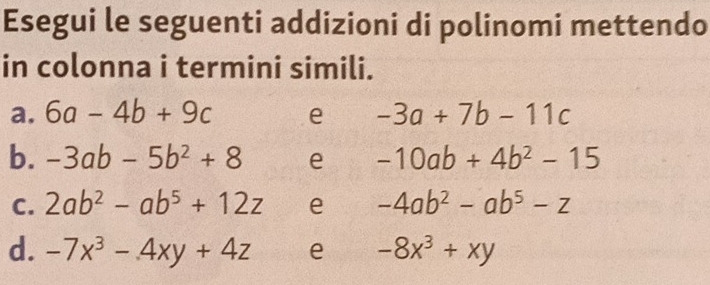 Esegui le seguenti addizioni di polinomi mettendo 
in colonna i termini simili. 
a. 6a-4b+9c e -3a+7b-11c
b. -3ab-5b^2+8 e -10ab+4b^2-15
C. 2ab^2-ab^5+12z e -4ab^2-ab^5-z
d. -7x^3-4xy+4z e -8x^3+xy