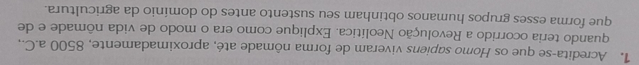 Acredita-se que os Homo sapiens viveram de forma nômade até, aproximadamente, 8500 a.C., 
quando teria ocorrido a Revolução Neolítica. Explique como era o modo de vida nômade e de 
que forma esses grupos humanos obtinham seu sustento antes do domínio da agricultura.