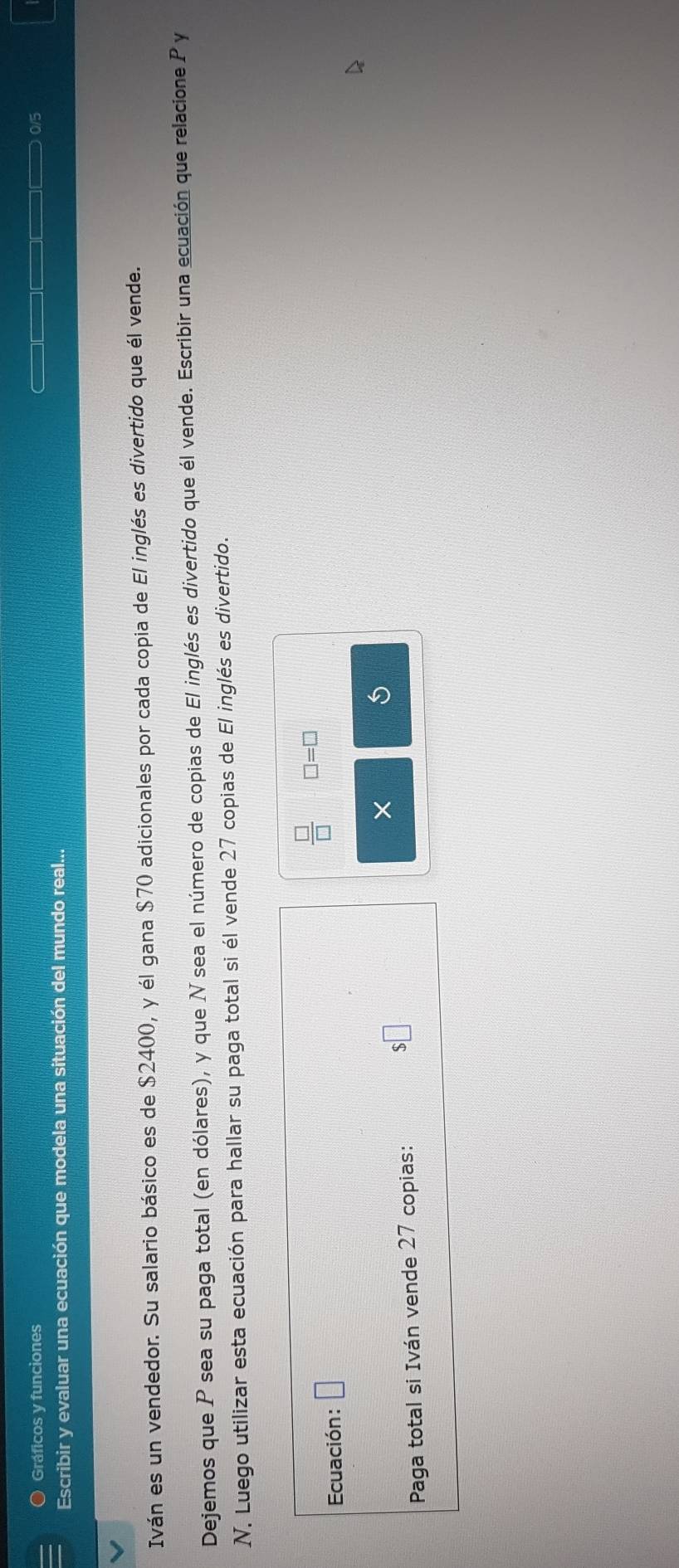 Gráficos y funciones 015 
Escribir y evaluar una ecuación que modela una situación del mundo real... 
Iván es un vendedor. Su salario básico es de $2400, y él gana $70 adicionales por cada copia de El inglés es divertido que él vende. 
Dejemos que P sea su paga total (en dólares), y que N sea el número de copias de El inglés es divertido que él vende. Escribir una ecuación que relacione P y 
N. Luego utilizar esta ecuación para hallar su paga total si él vende 27 copias de El inglés es divertido. 
Ecuación: □ 
 □ /□   □ =□
× 
Paga total si Iván vende 27 copias:
$□