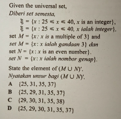 Given the universal set,
Diberi set semesta,
xi = x:25≤slant x≤slant 40 , x is an integer ||
xi = x:25≤slant x≤slant 40 , x ialah integer,
set M= x:x is a multiple of 3 and
set M= x:x ialah gandaan 3 dan
set N= x:x is an even number.
set N= x:x ialah nombor genap.
State the element of (M∪ N)'. 
Nyatakan unsur bagi (M∪ N)'.
A  25,31,35,37
B  25,29,31,35,37
C  29,30,31,35,38)
D  25,29,30,31,35,37