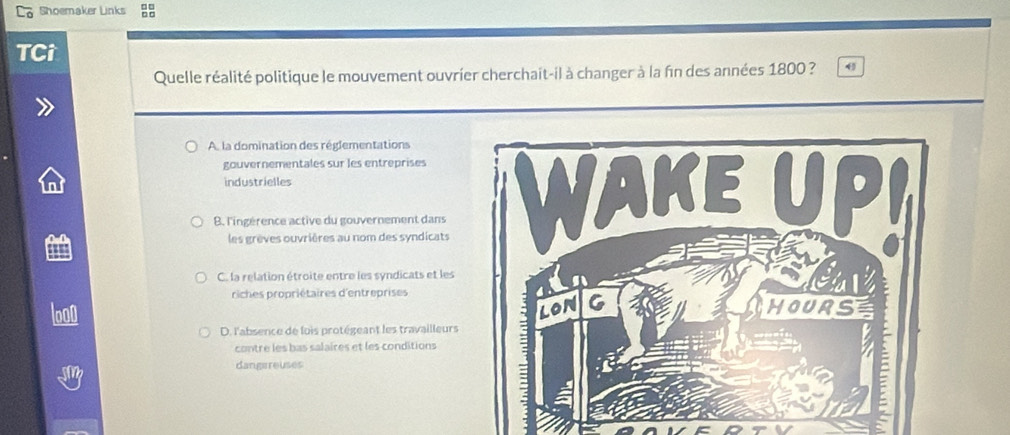 Lo Shoemaker Links 
TCi
Quelle réalité politique le mouvement ouvrier cherchait-il à changer à la fin des années 1800 ? 4
A la domination des réglementations
gouvernementales sur les entreprises
industrielles
B. l'ingérence active du gouvernement dans 
les grèves ouvrières au nom des syndicats
C. la relation étroite entre les syndicats et les
riches propriétaires d'entreprises
l000
D. l'absence de lois protégeant les travailleurs
contre les bas salaires et les conditions
dangareuses