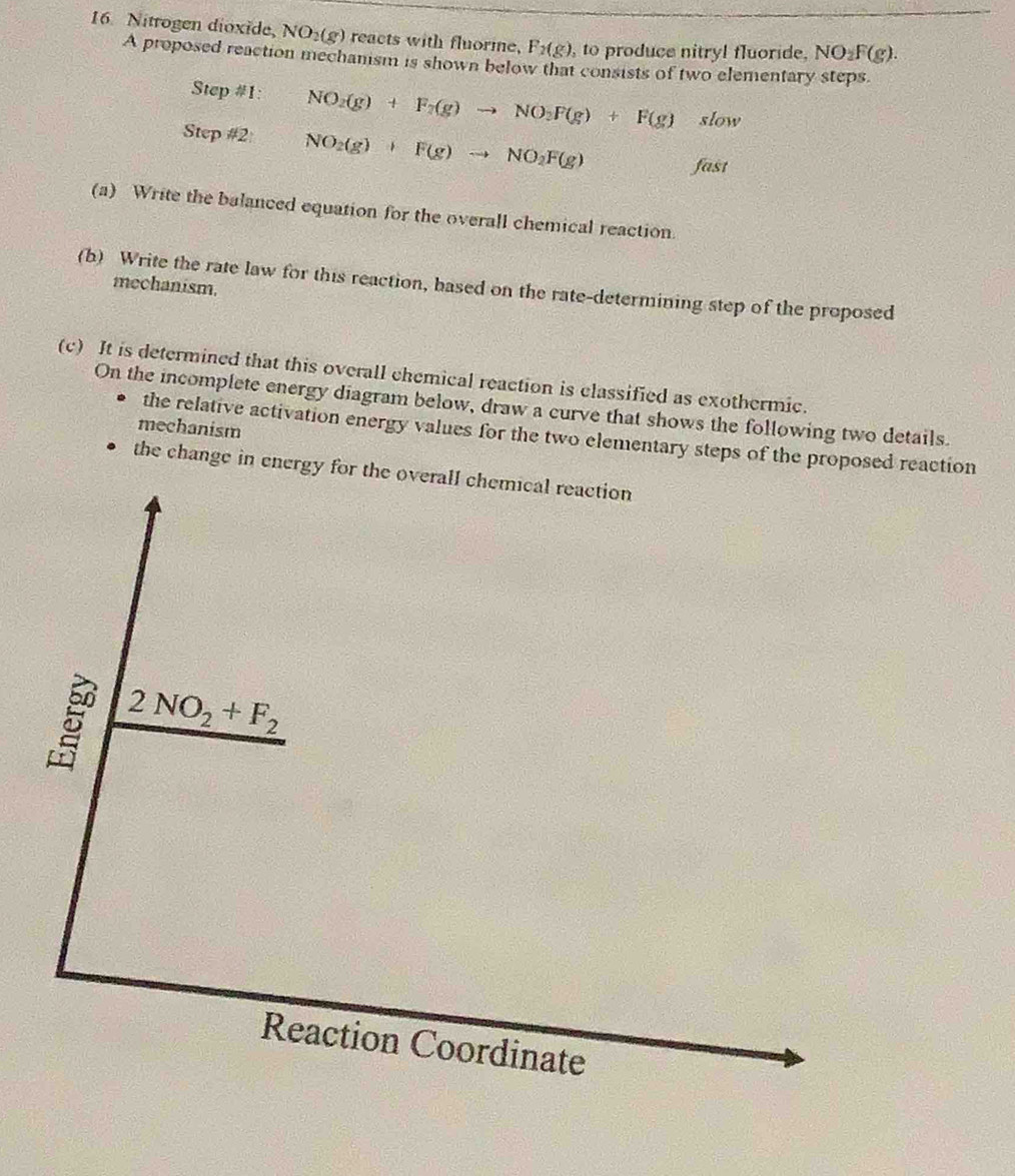 Nitrogen dioxide, NO_2(g) reacts with fluorme, F_2(g) , to produce nitryl fluoride. NO_2F(g). 
A proposed reaction mechanism is shown below that consists of two elementary steps. 
Step #1: NO_2(g)+F_2(g)to NO_2F(g)+F(g) slow 
Step #2: NO_2(g)+F(g)to NO_2F(g)
fast 
(a) Write the balanced equation for the overall chemical reaction. 
mechanism. 
(b) Write the rate law for this reaction, based on the rate-determining step of the proposed 
(c) It is determined that this overall chemical reaction is classified as exothermic. 
On the incomplete energy diagram below, draw a curve that shows the following two details. 
mechanism 
the relative activation energy values for the two elementary steps of the proposed reaction 
the change in energy for the overall chemical reaction
2NO_2+F_2
Reaction Coordinate