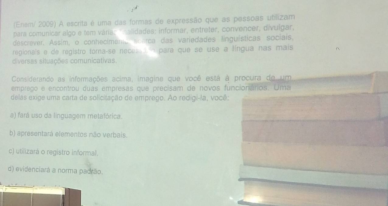 (Enem/ 2009) A escrita é uma das formas de expressão que as pessoas utilizam
para comunicar algo e tem várias fnalidades: informar, entreter, convencer, divulgar,
descrever. Assím, o conhecimento acarca das variedades linguísticas sociais,
regionais e de registro torna-se necessarn para que se use a língua nas mais
diversas situações comunicativas.
Considerando as informações acima, imagine que você está à procura de um
emprego e encontrou duas empresas que precisam de novos funcionários. Uma
delas exige uma carta de solicitação de emprego. Ao redigi-la, você:
a) fará uso da linguagem metafórica.
b) apresentará elementos não verbais.
c) utilizará o registro informal.
d) evidenciará a norma padrão.