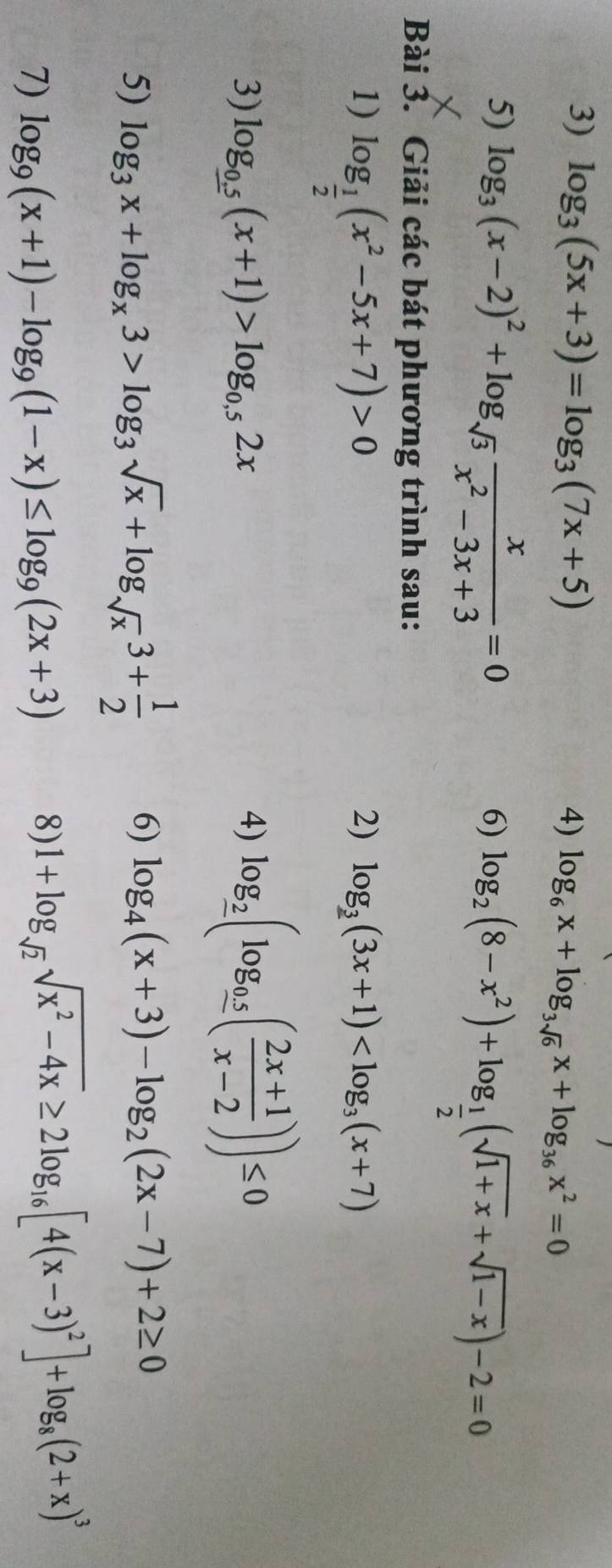 log _3(5x+3)=log _3(7x+5) log _6x+log _3sqrt(6)x+log _36x^2=0
4) 
5) log _3(x-2)^2+log _sqrt(3) x/x^2-3x+3 =0
6) log _2(8-x^2)+log _ 1/2 (sqrt(1+x)+sqrt(1-x))-2=0
Bài 3. Giải các bát phương trình sau: 
1) log _ 1/2 (x^2-5x+7)>0
2) log __ 3(3x+1)
3) log _0.5(x+1)>log _0.52x 4) log __ 2(log __ 0.5( (2x+1)/x-2 ))≤ 0
5) log _3x+log _x3>log _3sqrt(x)+log _sqrt(x)3+ 1/2  6) log _4(x+3)-log _2(2x-7)+2≥ 0
7) log _9(x+1)-log _9(1-x)≤ log _9(2x+3)
8) 1+log _sqrt(2)sqrt(x^2-4x)≥ 2log _16[4(x-3)^2]+log _8(2+x)^3