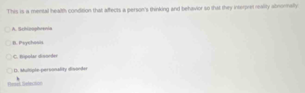 This is a mental health condition that affects a person's thinking and behavior so that they interpret reality abnormally
A. Schizophrenia
B. Psychosis
C. Bipolar disorder
D. Multiple-personality disorder
Reset Selection